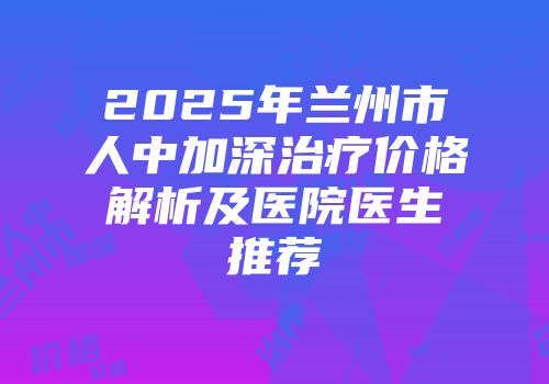 2025年兰州市人中加深治疗价格解析及医院医生推荐