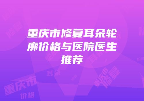 重庆市修复耳朵轮廓价格与医院医生推荐