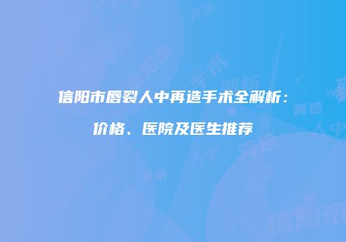 信阳市唇裂人中再造手术全解析：价格、医院及医生推荐