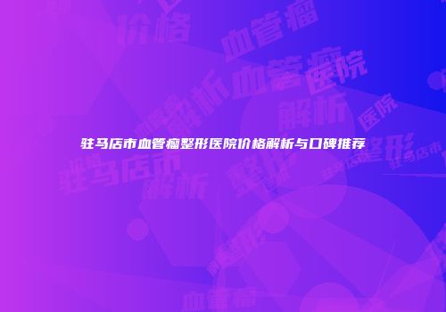 驻马店市血管瘤整形医院价格解析与口碑推荐