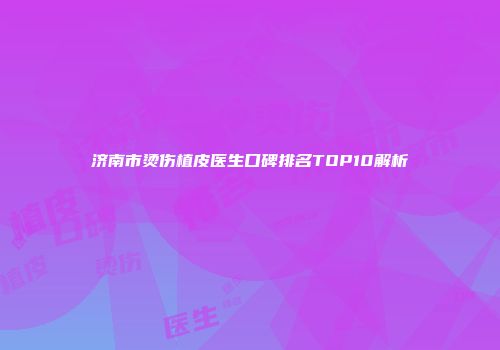 济南市烫伤植皮医生口碑排名TOP10解析