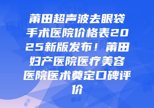 莆田超声波去眼袋手术医院价格表2025新版发布！莆田妇产医院医疗美容医院医术奠定口碑评价