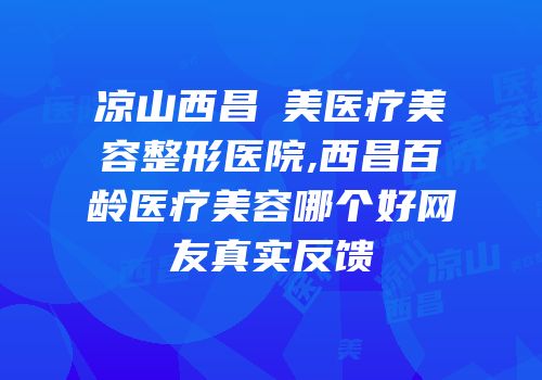凉山西昌玥美医疗美容整形医院,西昌百龄医疗美容哪个好网友真实反馈