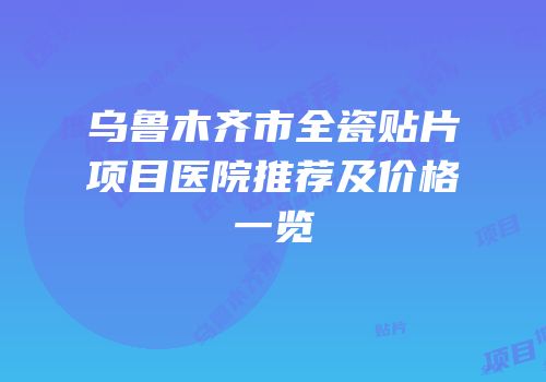 乌鲁木齐市全瓷贴片项目医院推荐及价格一览