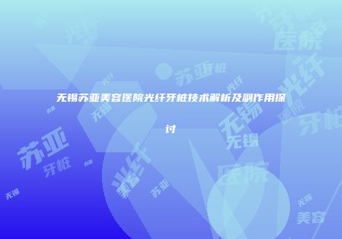 无锡苏亚美容医院光纤牙桩技术解析及副作用探讨