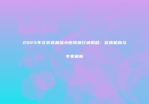 2025年北京鼻翼缩小医院排行榜揭晓：优质机构与专家解析