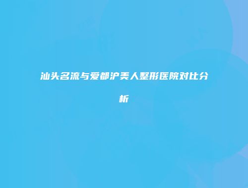 汕头名流与爱都沪美人整形医院对比分析