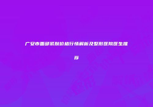 广安市面部紧肤价格行情解析及整形医院医生推荐