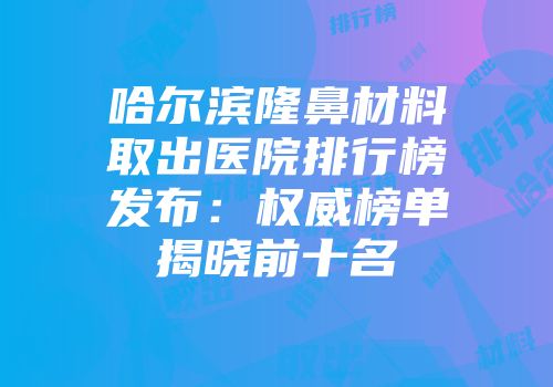 哈尔滨隆鼻材料取出医院排行榜发布：权威榜单揭晓前十名