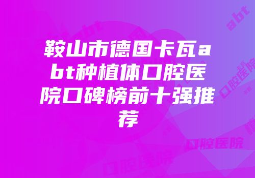 鞍山市德国卡瓦abt种植体口腔医院口碑榜前十强推荐