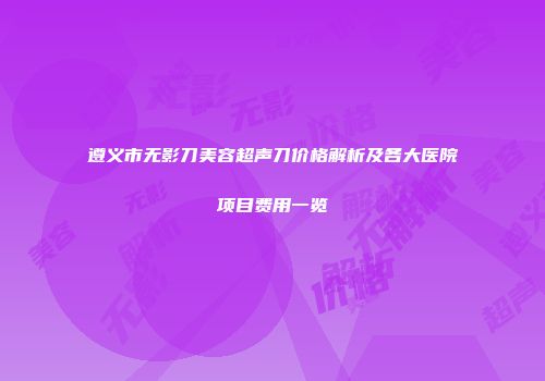 遵义市无影刀美容超声刀价格解析及各大医院项目费用一览