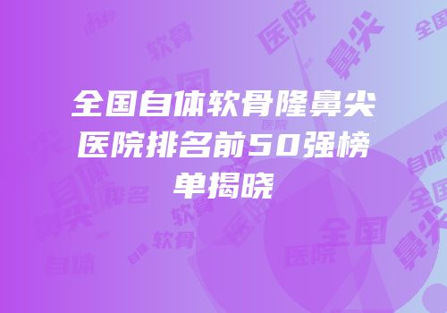 全国自体软骨隆鼻尖医院排名前50强榜单揭晓
