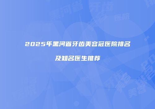 2025年黑河省牙齿美容冠医院排名及知名医生推荐