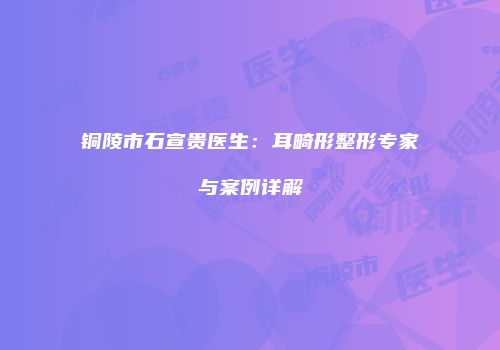 铜陵市石宣贵医生：耳畸形整形专家与案例详解