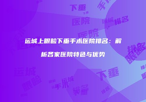 运城上眼睑下垂手术医院排名：解析各家医院特色与优势
