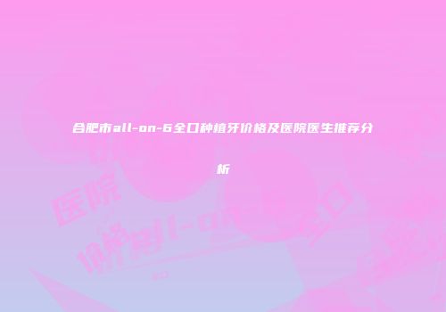 合肥市all-on-6全口种植牙价格及医院医生推荐分析