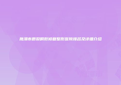 鹰潭市唇裂畸形修复整形医院排名及详细介绍