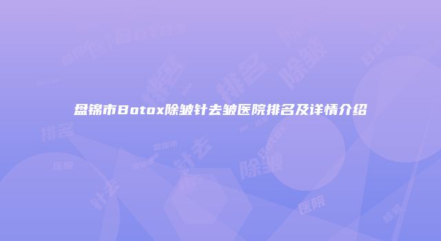 盘锦市Botox除皱针去皱医院排名及详情介绍