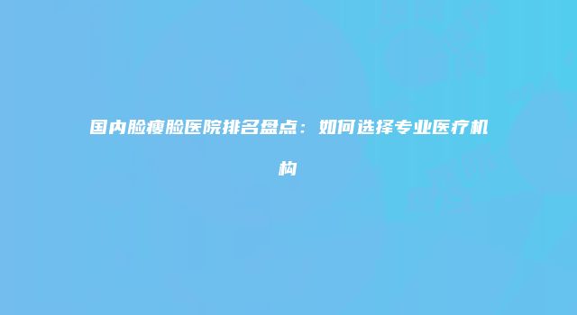 国内脸瘦脸医院排名盘点：如何选择专业医疗机构