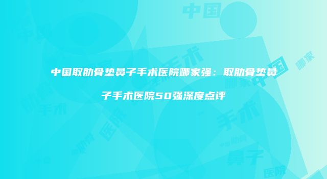 中国取肋骨垫鼻子手术医院哪家强：取肋骨垫鼻子手术医院50强深度点评