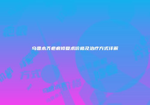 乌鲁木齐疤痕修复术价格及治疗方式详解