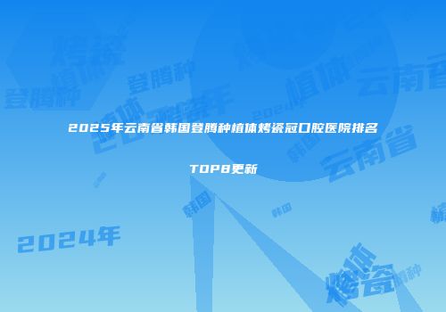 2025年云南省韩国登腾种植体烤瓷冠口腔医院排名TOP8更新