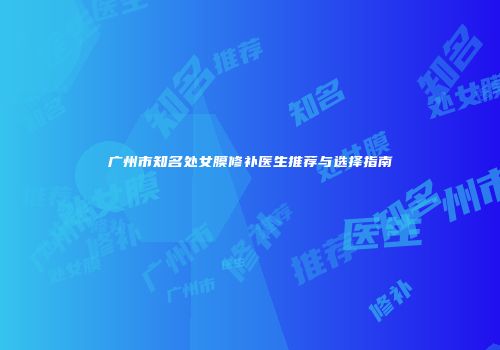 广州市知名处女膜修补医生推荐与选择指南