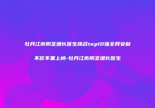 牡丹江市阴茎增长医生排名top10强全网安利不吹不黑上榜-牡丹江市阴茎增长医生