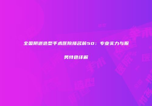 全国阴道造型手术医院排名前50：专业实力与服务特色详解