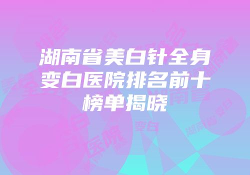 湖南省美白针全身变白医院排名前十榜单揭晓