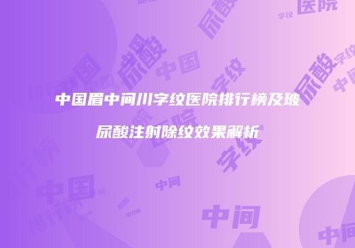 中国眉中间川字纹医院排行榜及玻尿酸注射除纹效果解析