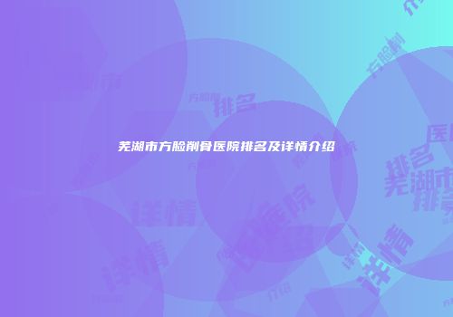 芜湖市方脸削骨医院排名及详情介绍