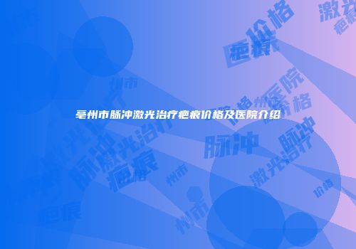 亳州市脉冲激光治疗疤痕价格及医院介绍