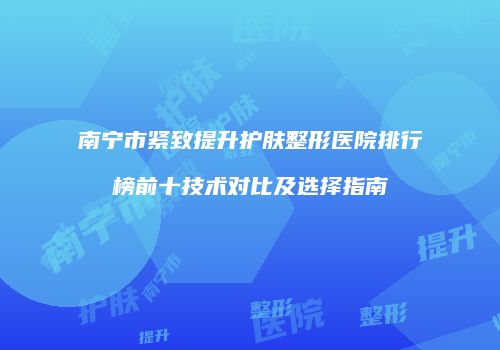 南宁市紧致提升护肤整形医院排行榜前十技术对比及选择指南