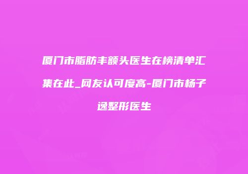 厦门市脂肪丰额头医生在榜清单汇集在此_网友认可度高-厦门市杨子逸整形医生