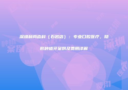 深圳利尚齿科（石岩店）：专业口腔医疗，隐形种植牙案例及费用详解