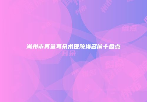湖州市再造耳朵术医院排名前十盘点