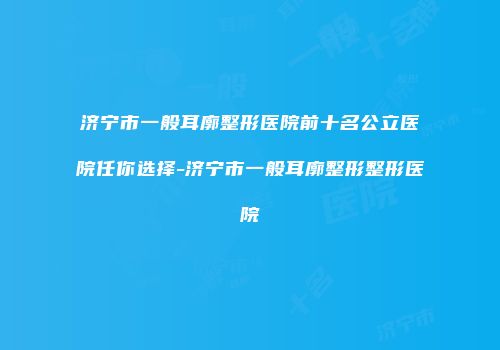 济宁市一般耳廓整形医院前十名公立医院任你选择-济宁市一般耳廓整形整形医院