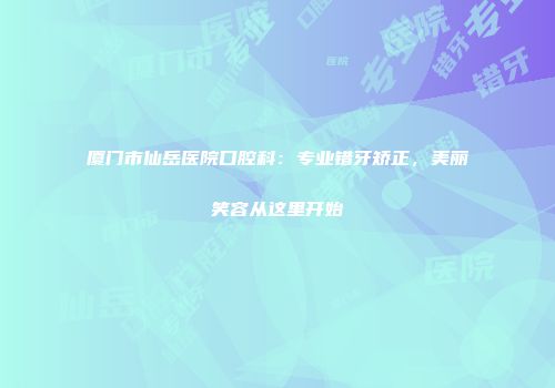 厦门市仙岳医院口腔科：专业错牙矫正，美丽笑容从这里开始
