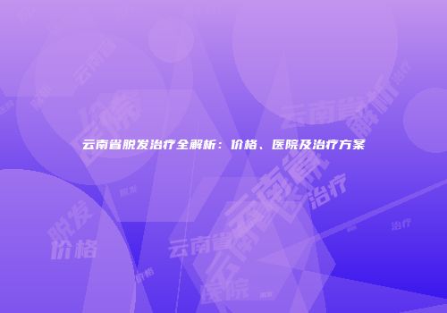 云南省脱发治疗全解析：价格、医院及治疗方案
