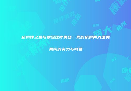 杭州婵之媛与康森医疗美容：揭秘杭州两大医美机构的实力与特色