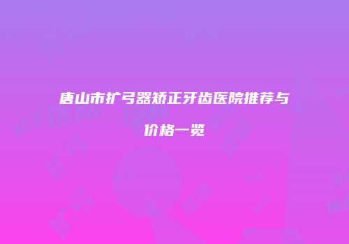 唐山市扩弓器矫正牙齿医院推荐与价格一览