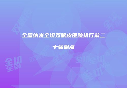 全国纳米全切双眼皮医院排行前二十强盘点
