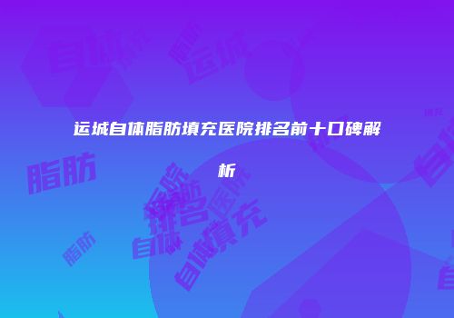 运城自体脂肪填充医院排名前十口碑解析