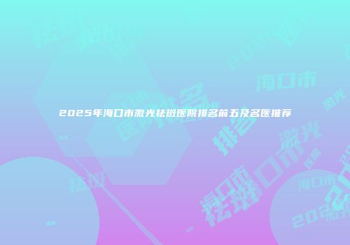 2025年海口市激光祛斑医院排名前五及名医推荐