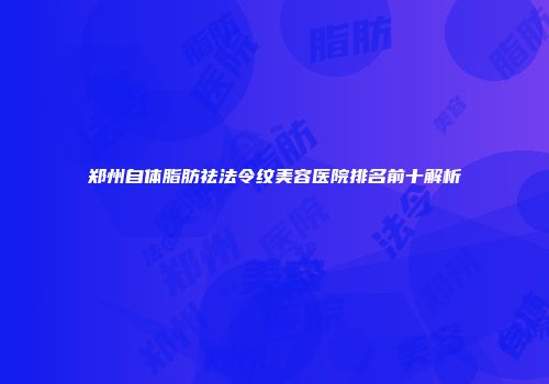 郑州自体脂肪祛法令纹美容医院排名前十解析
