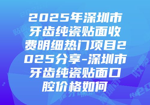 2025年深圳市牙齿纯瓷贴面收费明细热门项目2025分享-深圳市牙齿纯瓷贴面口腔价格如何