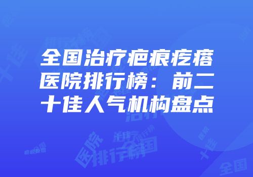 全国治疗疤痕疙瘩医院排行榜：前二十佳人气机构盘点
