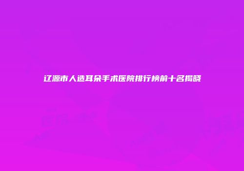 辽源市人造耳朵手术医院排行榜前十名揭晓