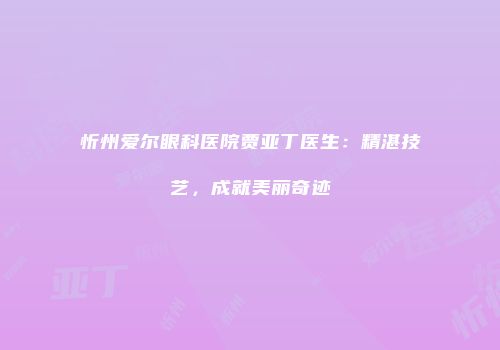 忻州爱尔眼科医院贾亚丁医生：精湛技艺，成就美丽奇迹